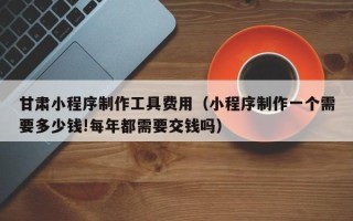 江门甘肃小程序制作工具费用（小程序制作一个需要多少钱!每年都需要交钱吗）