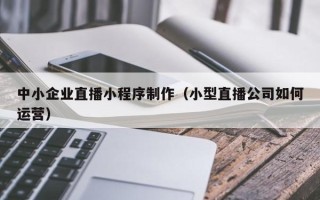 江门中小企业直播小程序制作（小型直播公司如何运营）