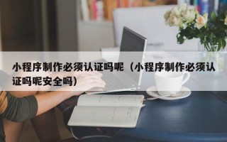 江门小程序制作必须认证吗呢（小程序制作必须认证吗呢安全吗）
