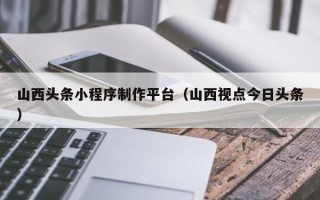 江门山西头条小程序制作平台（山西视点今日头条）